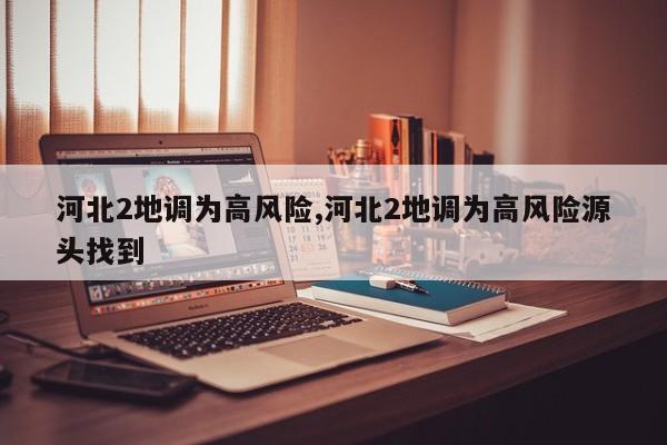 河北2地调为高风险,河北2地调为高风险源头找到