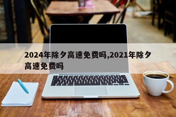 2024年除夕高速免费吗,2021年除夕高速免费吗
