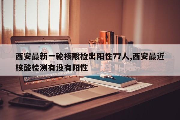 西安最新一轮核酸检出阳性77人,西安最近核酸检测有没有阳性