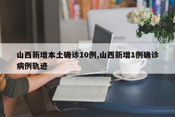 山西新增本土确诊10例,山西新增1例确诊病例轨迹