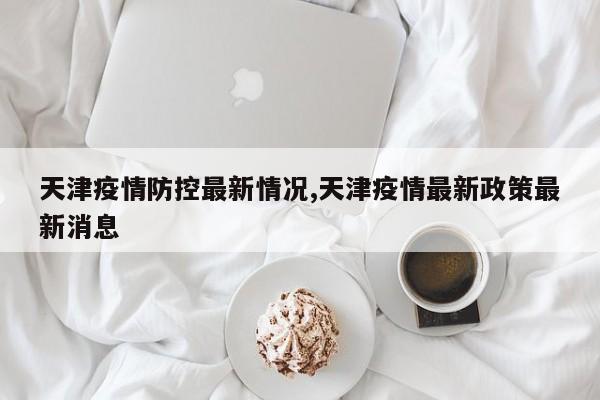 天津疫情防控最新情况,天津疫情最新政策最新消息