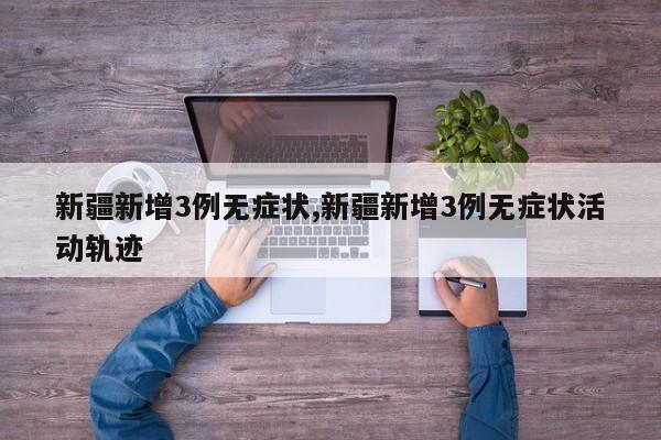 新疆新增3例无症状,新疆新增3例无症状活动轨迹