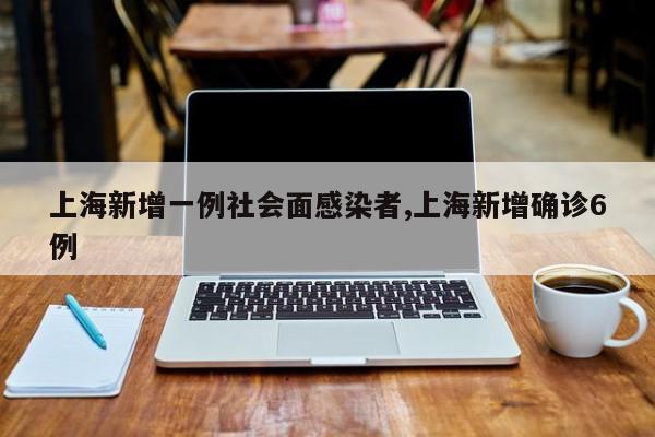上海新增一例社会面感染者,上海新增确诊6例