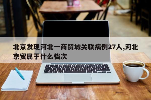 北京发现河北一商贸城关联病例27人,河北京贸属于什么档次
