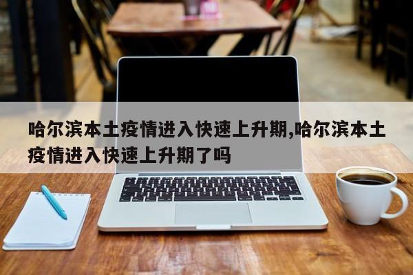哈尔滨本土疫情进入快速上升期,哈尔滨本土疫情进入快速上升期了吗