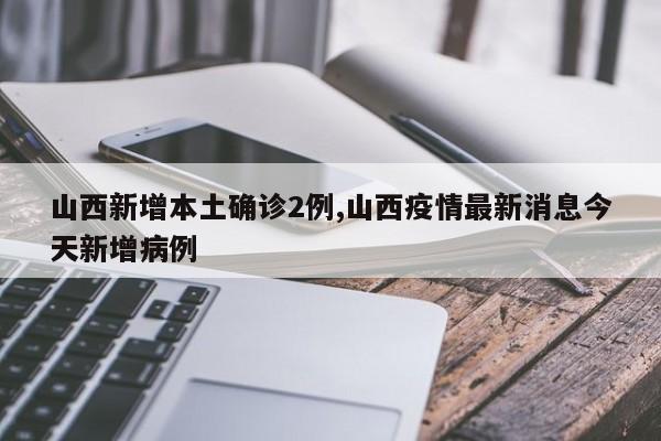 山西新增本土确诊2例,山西疫情最新消息今天新增病例