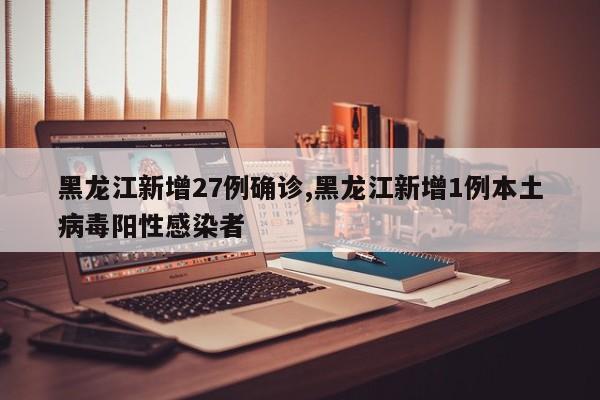 黑龙江新增27例确诊,黑龙江新增1例本土病毒阳性感染者