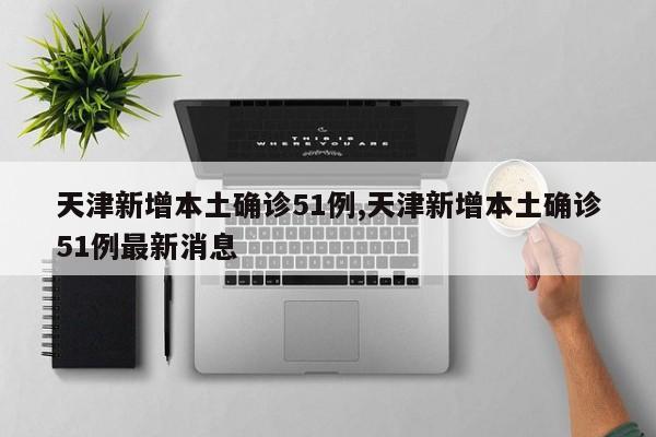 天津新增本土确诊51例,天津新增本土确诊51例最新消息