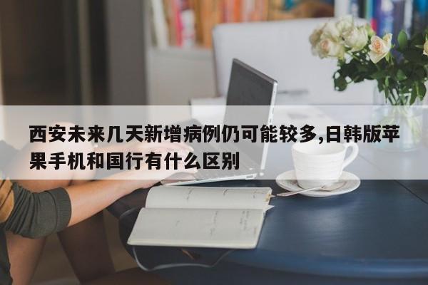 西安未来几天新增病例仍可能较多,日韩版苹果手机和国行有什么区别