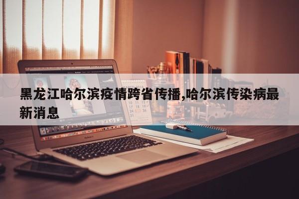 黑龙江哈尔滨疫情跨省传播,哈尔滨传染病最新消息