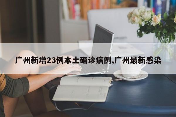 广州新增23例本土确诊病例,广州最新感染