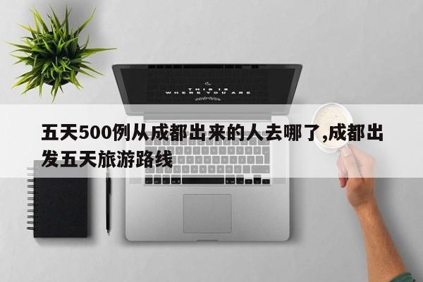 五天500例从成都出来的人去哪了,成都出发五天旅游路线