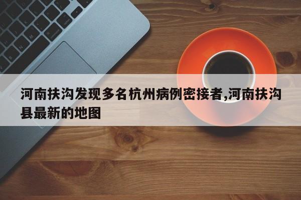 河南扶沟发现多名杭州病例密接者,河南扶沟县最新的地图