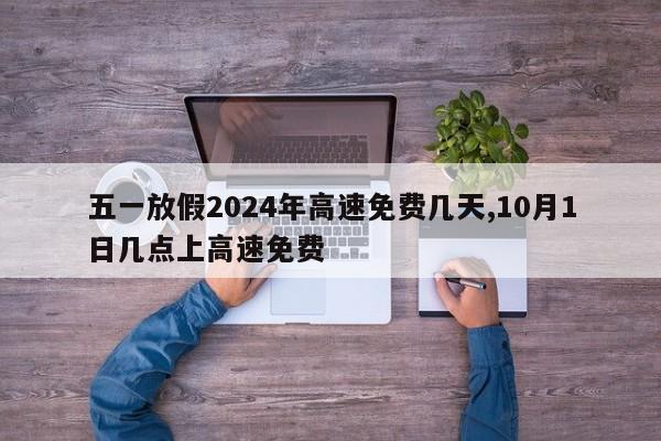 五一放假2024年高速免费几天,10月1日几点上高速免费