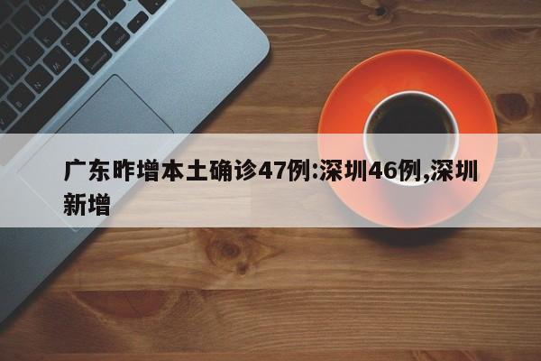 广东昨增本土确诊47例:深圳46例,深圳新增