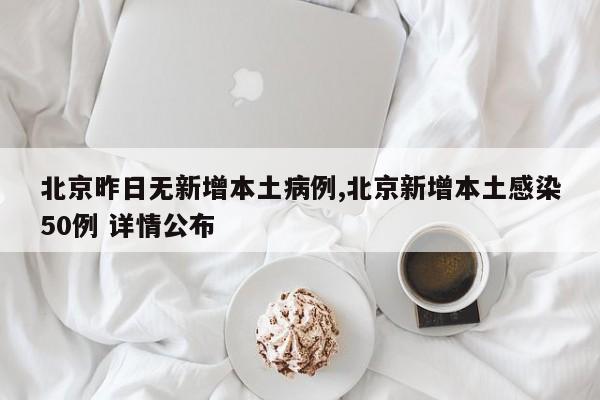 北京昨日无新增本土病例,北京新增本土感染50例 详情公布