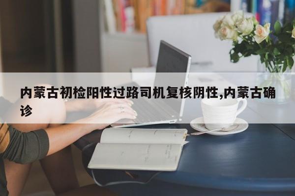 内蒙古初检阳性过路司机复核阴性,内蒙古确诊