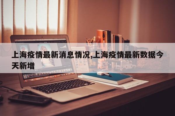 上海疫情最新消息情况,上海疫情最新数据今天新增
