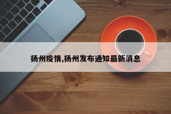 扬州疫情,扬州发布通知最新消息