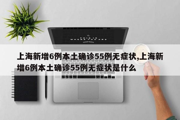上海新增6例本土确诊55例无症状,上海新增6例本土确诊55例无症状是什么