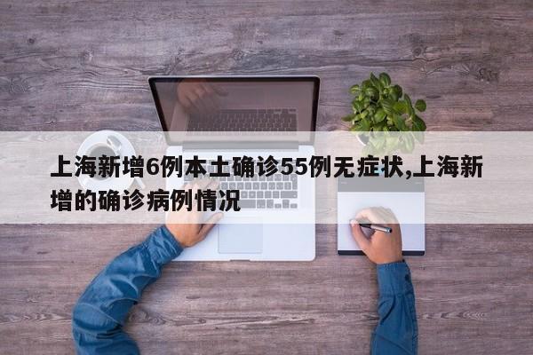 上海新增6例本土确诊55例无症状,上海新增的确诊病例情况