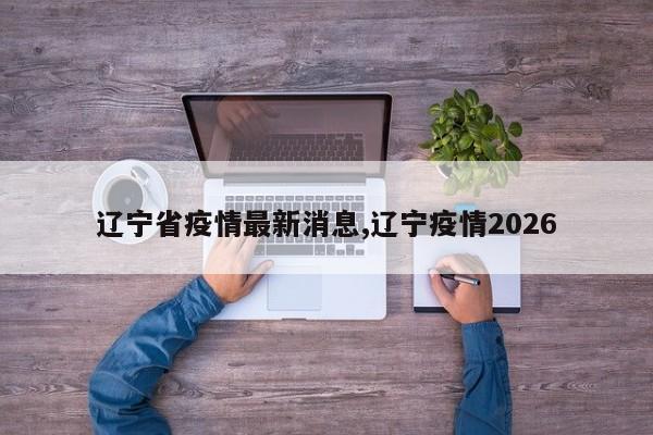 辽宁省疫情最新消息,辽宁疫情2026