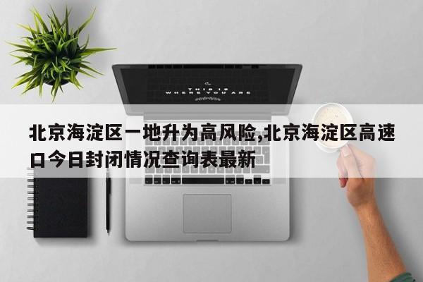 北京海淀区一地升为高风险,北京海淀区高速口今日封闭情况查询表最新