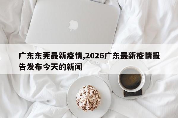 广东东莞最新疫情,2026广东最新疫情报告发布今天的新闻